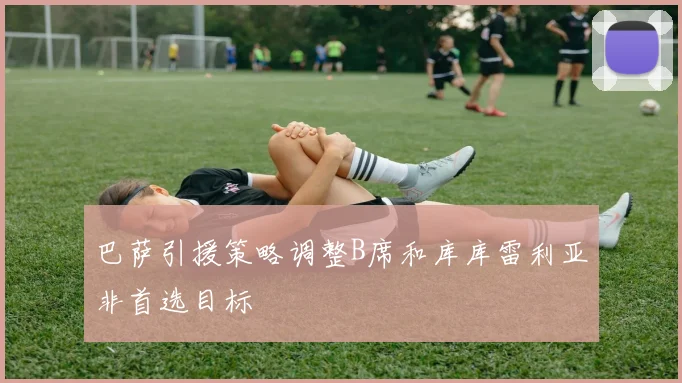 巴萨引援策略调整B席和库库雷利亚非首选目标