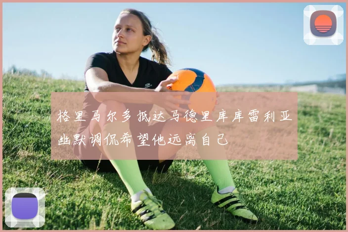 格里马尔多抵达马德里库库雷利亚幽默调侃希望他远离自己