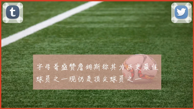 字母哥盛赞詹姆斯称其为历史最佳球员之一现仍是顶尖球员之一