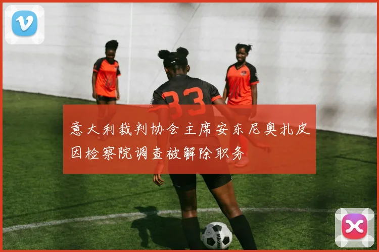 意大利裁判协会主席安东尼奥扎皮因检察院调查被解除职务