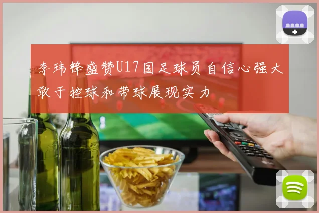 李玮锋盛赞U17国足球员自信心强大敢于控球和带球展现实力