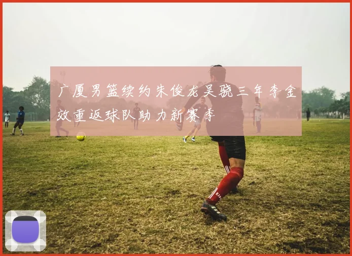 广厦男篮续约朱俊龙吴骁三年李金效重返球队助力新赛季