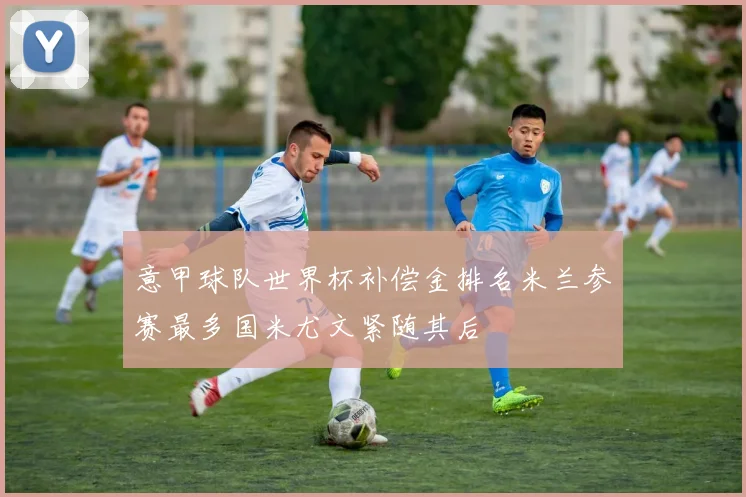 意甲球队世界杯补偿金排名米兰参赛最多国米尤文紧随其后