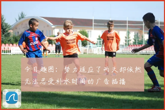 今日趣图：努力适应了两天却依然无法忍受补水时间的广告插播