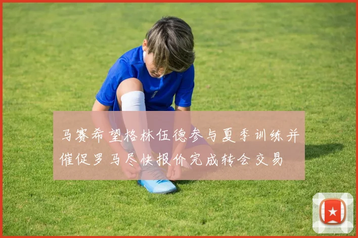 马赛希望格林伍德参与夏季训练并催促罗马尽快报价完成转会交易