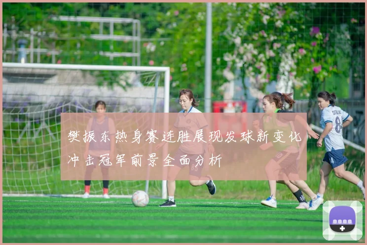 樊振东热身赛连胜展现发球新变化冲击冠军前景全面分析