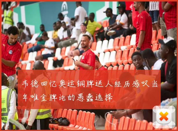 韦德回忆奥运铜牌送人经历感叹当年唯金牌论的愚蠢选择