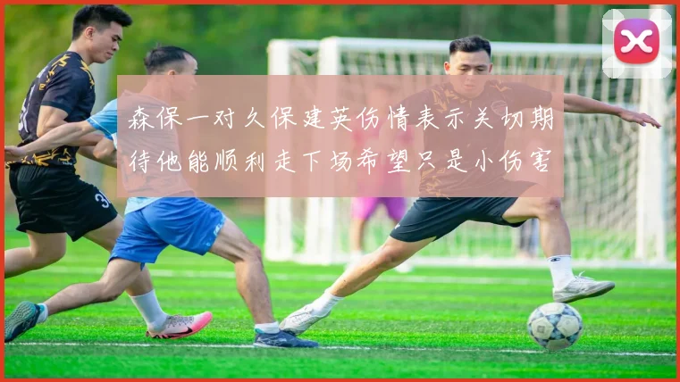 森保一对久保建英伤情表示关切期待他能顺利走下场希望只是小伤害