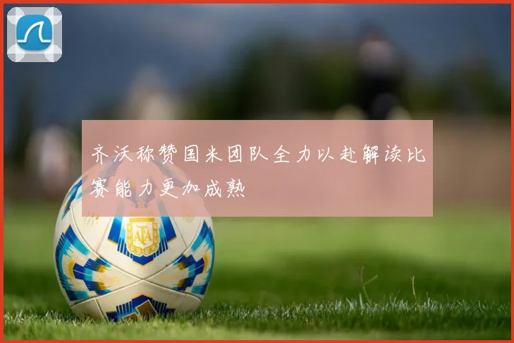 齐沃称赞国米团队全力以赴解读比赛能力更加成熟