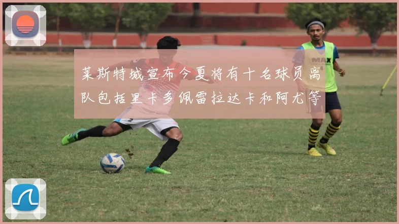 莱斯特城宣布今夏将有十名球员离队包括里卡多佩雷拉达卡和阿尤等人