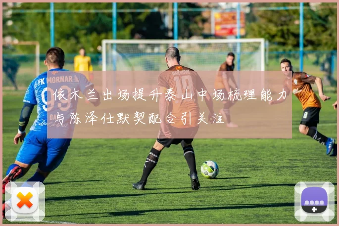 依木兰出场提升泰山中场梳理能力与陈泽仕默契配合引关注