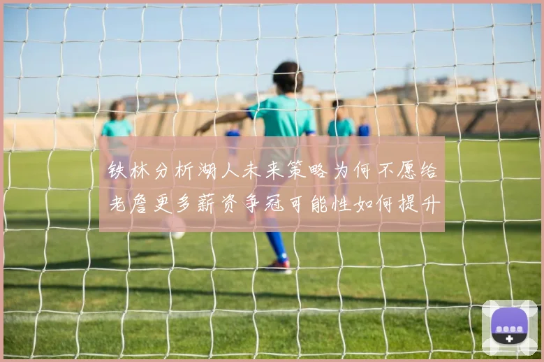 铁林分析湖人未来策略为何不愿给老詹更多薪资争冠可能性如何提升