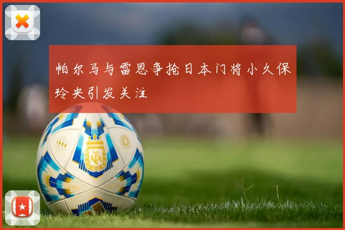 帕尔马与雷恩争抢日本门将小久保玲央引发关注