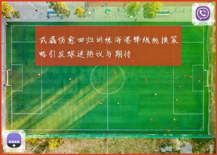 武磊伤愈回归训练海港锋线轮换策略引发球迷热议与期待