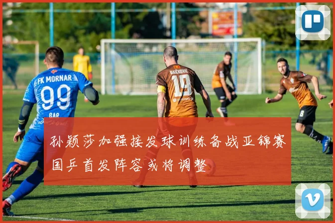 孙颖莎加强接发球训练备战亚锦赛国乒首发阵容或将调整