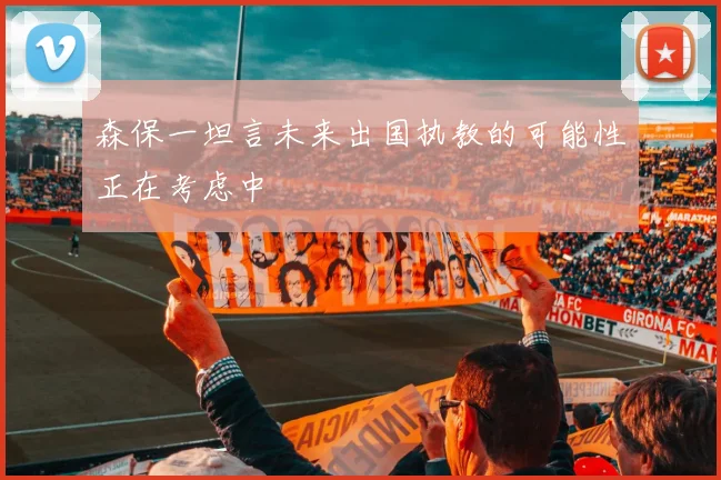 森保一坦言未来出国执教的可能性正在考虑中
