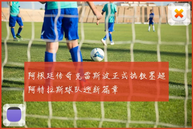 阿根廷传奇克雷斯波正式执教墨超阿特拉斯球队迎新篇章
